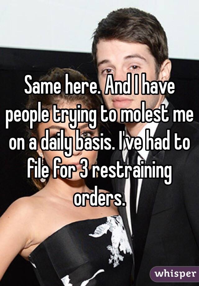 Same here. And I have people trying to molest me on a daily basis. I've had to file for 3 restraining orders.