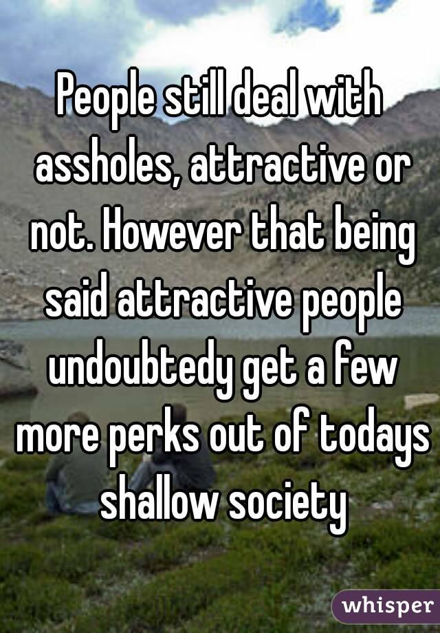 People still deal with assholes, attractive or not. However that being said attractive people undoubtedy get a few more perks out of todays shallow society