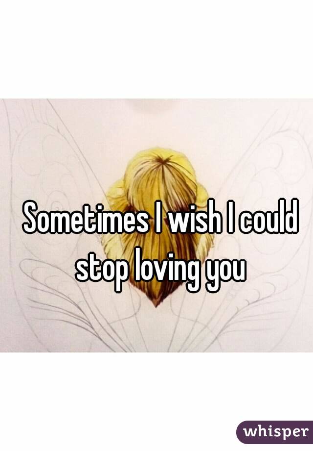 Sometimes I wish I could stop loving you 