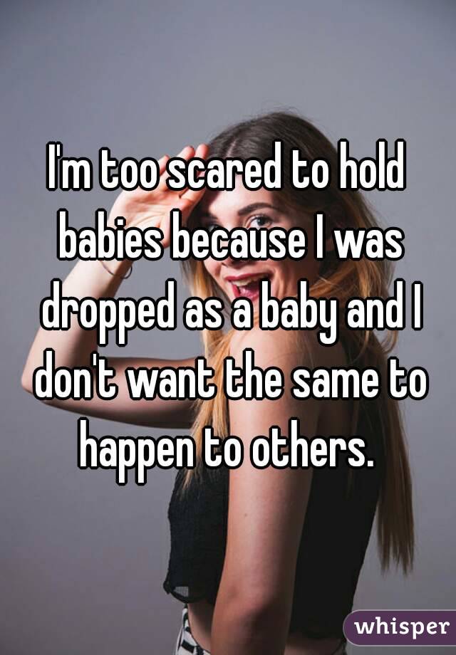 I'm too scared to hold babies because I was dropped as a baby and I don't want the same to happen to others. 