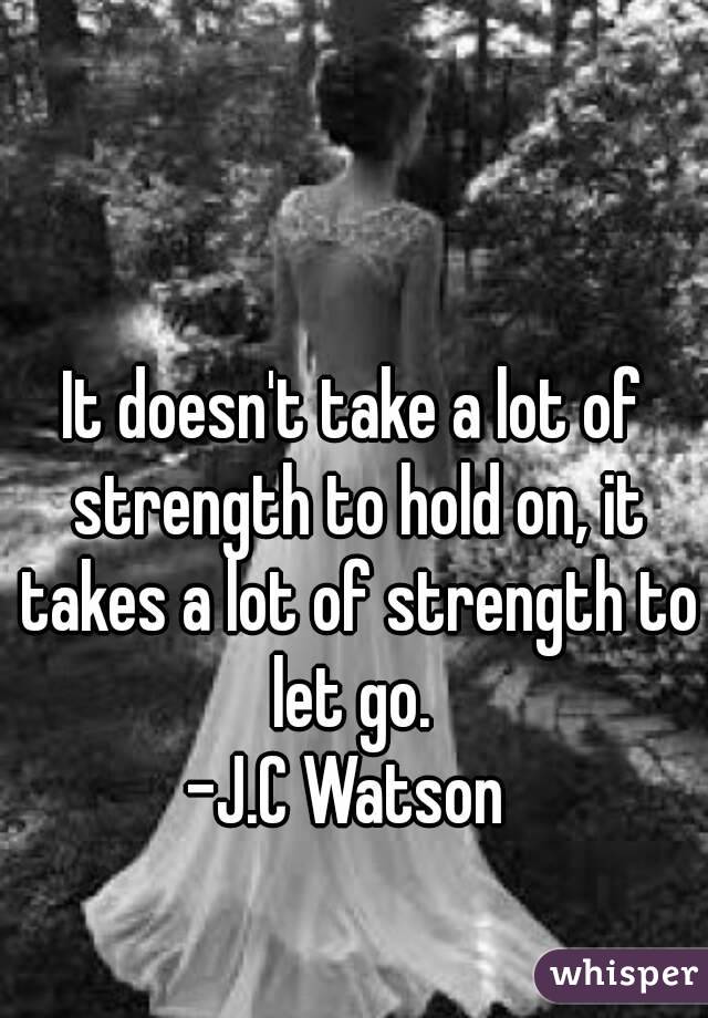It doesn't take a lot of strength to hold on, it takes a lot of strength to let go. 
-J.C Watson 