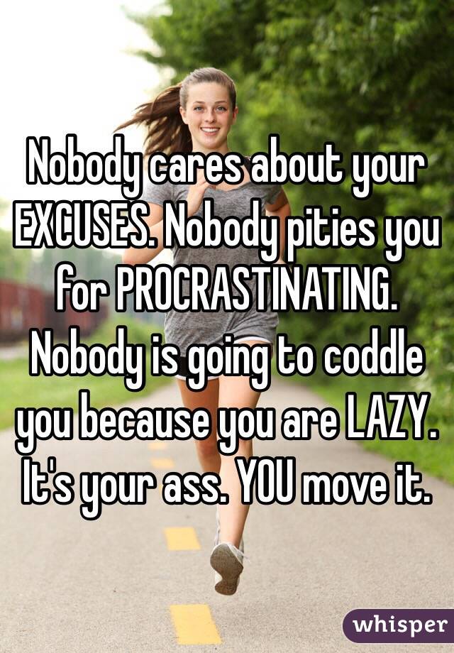 Nobody cares about your EXCUSES. Nobody pities you for PROCRASTINATING. Nobody is going to coddle you because you are LAZY. It's your ass. YOU move it.
