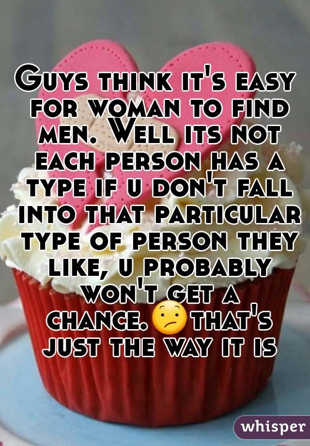 Guys think it's easy for woman to find men. Well its not each person has a type if u don't fall into that particular type of person they like, u probably won't get a chance.😕that's just the way it is
