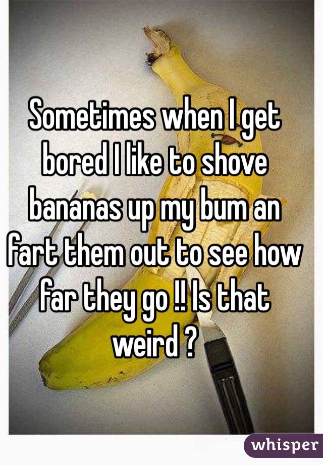 Sometimes when I get bored I like to shove bananas up my bum an fart them out to see how far they go !! Is that weird ?
