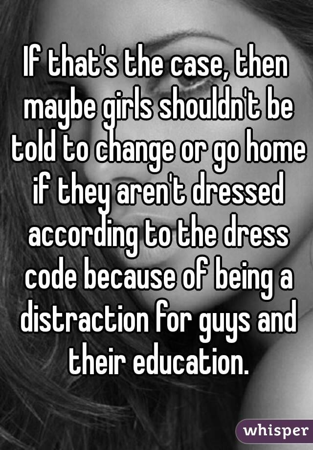 If that's the case, then maybe girls shouldn't be told to change or go home if they aren't dressed according to the dress code because of being a distraction for guys and their education.
