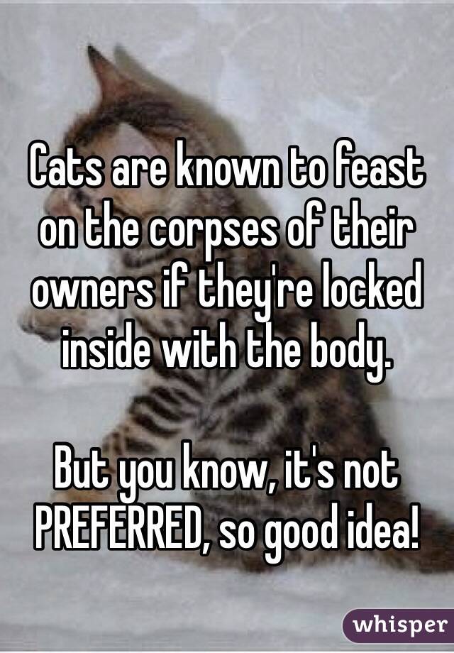 Cats are known to feast on the corpses of their owners if they're locked inside with the body.

But you know, it's not PREFERRED, so good idea!