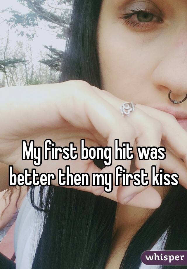 My first bong hit was better then my first kiss