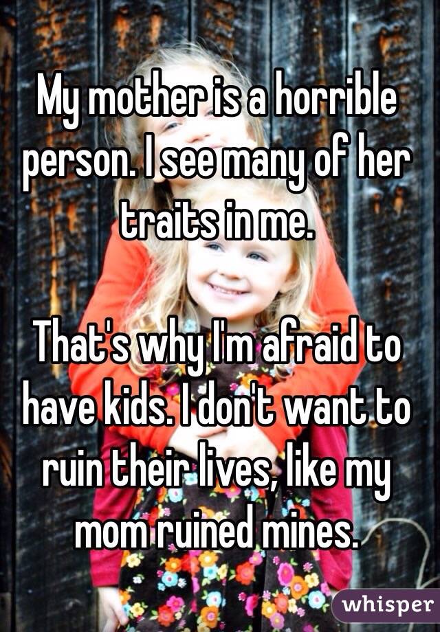 My mother is a horrible person. I see many of her traits in me. 

That's why I'm afraid to have kids. I don't want to ruin their lives, like my mom ruined mines. 