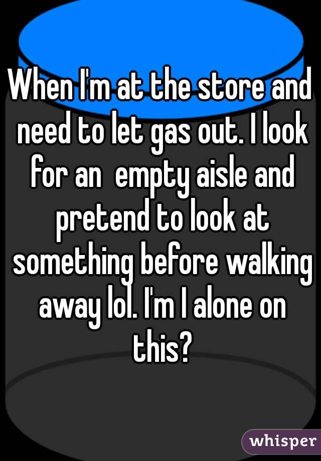When I'm at the store and need to let gas out. I look for an  empty aisle and pretend to look at something before walking away lol. I'm I alone on this?