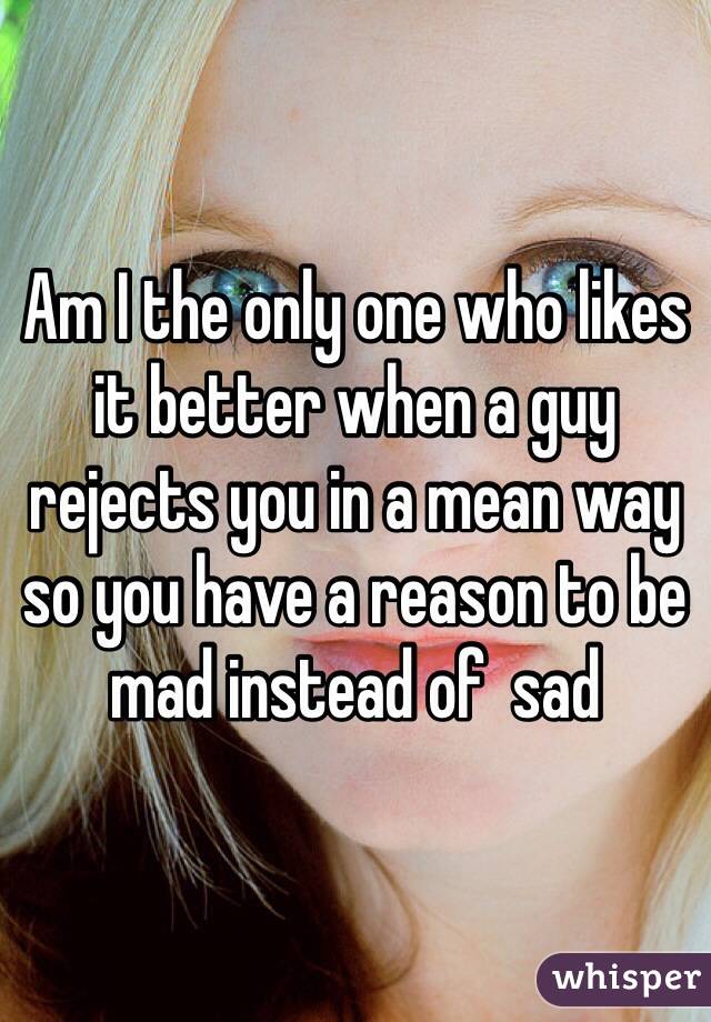 Am I the only one who likes it better when a guy rejects you in a mean way so you have a reason to be mad instead of  sad