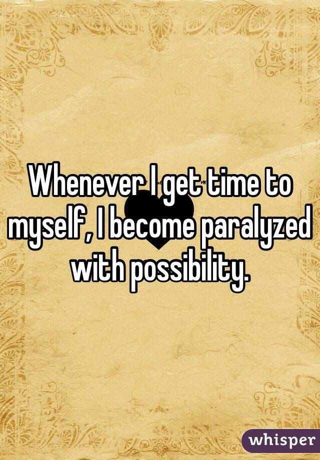 Whenever I get time to myself, I become paralyzed with possibility.