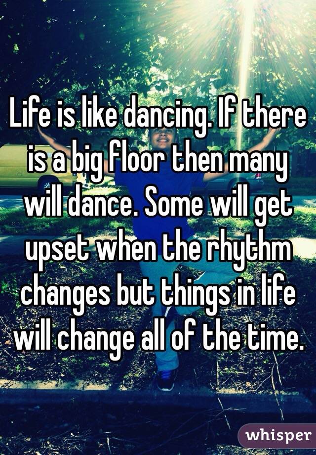 Life is like dancing. If there is a big floor then many will dance. Some will get upset when the rhythm changes but things in life will change all of the time.