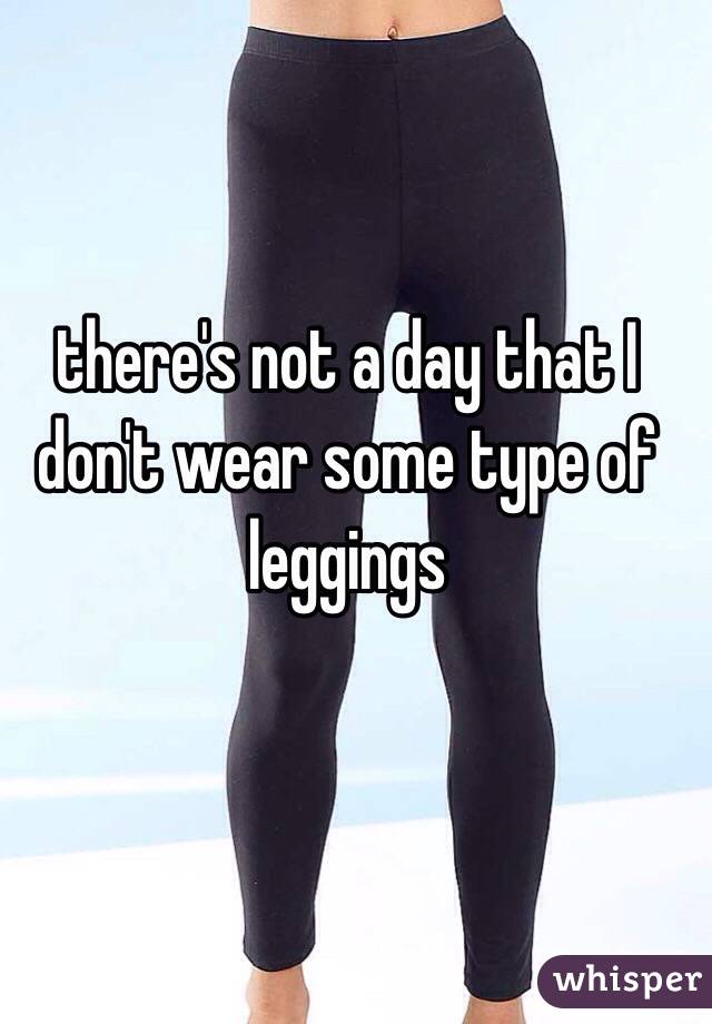 there's not a day that I don't wear some type of leggings