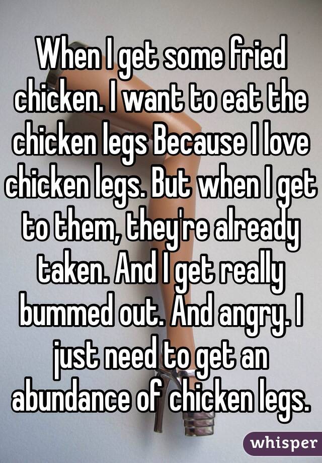 When I get some fried chicken. I want to eat the chicken legs Because I love chicken legs. But when I get to them, they're already taken. And I get really bummed out. And angry. I just need to get an abundance of chicken legs. 
