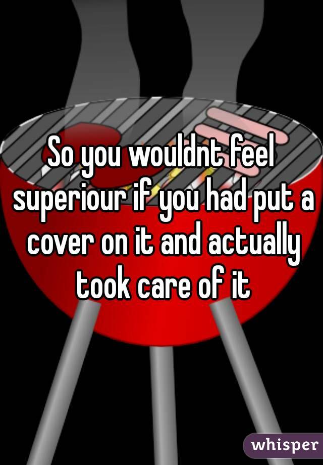 So you wouldnt feel superiour if you had put a cover on it and actually took care of it