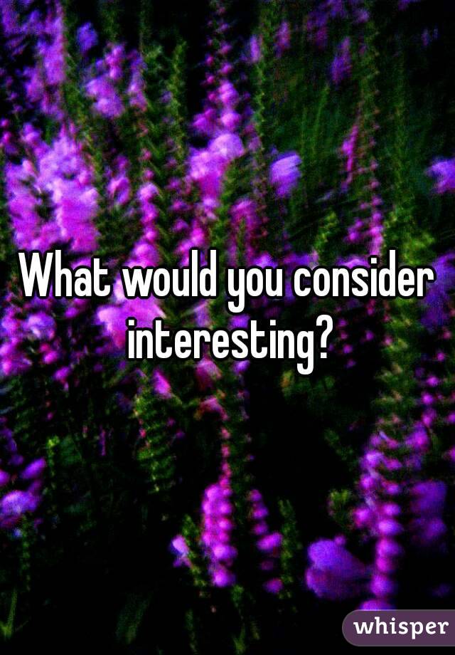 What would you consider interesting?