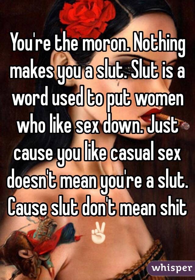 You're the moron. Nothing makes you a slut. Slut is a word used to put women who like sex down. Just cause you like casual sex doesn't mean you're a slut. Cause slut don't mean shit ✌🏻️