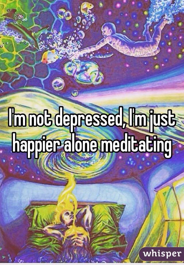 I'm not depressed, I'm just happier alone meditating 