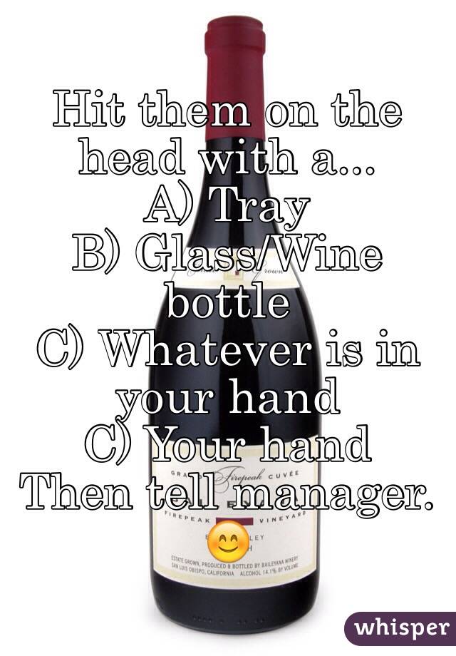 Hit them on the head with a...
A) Tray
B) Glass/Wine bottle
C) Whatever is in your hand
C) Your hand
Then tell manager. 😊