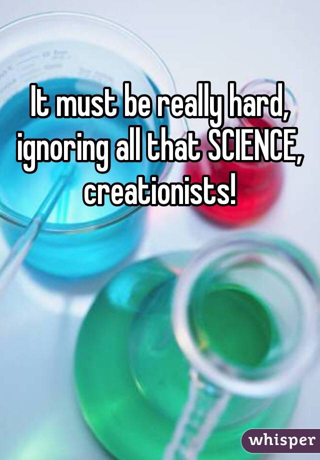 It must be really hard, ignoring all that SCIENCE, creationists! 