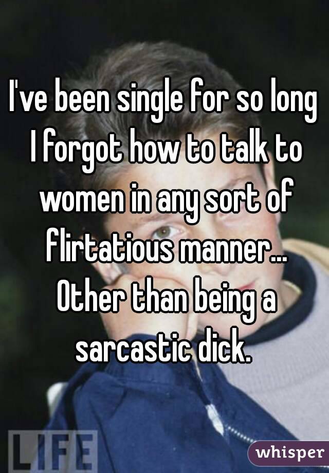 I've been single for so long I forgot how to talk to women in any sort of flirtatious manner... Other than being a sarcastic dick. 
