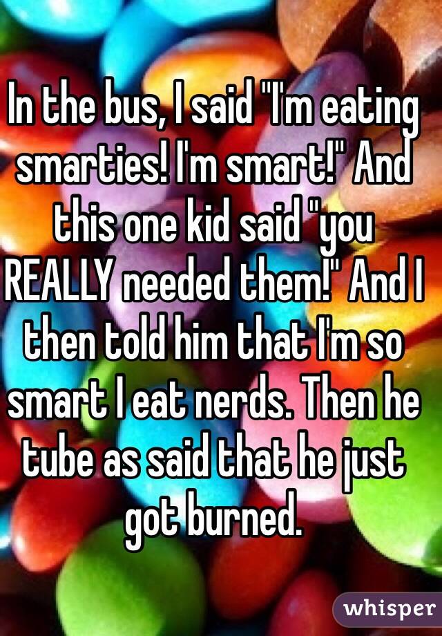 In the bus, I said "I'm eating smarties! I'm smart!" And this one kid said "you REALLY needed them!" And I then told him that I'm so smart I eat nerds. Then he tube as said that he just got burned.