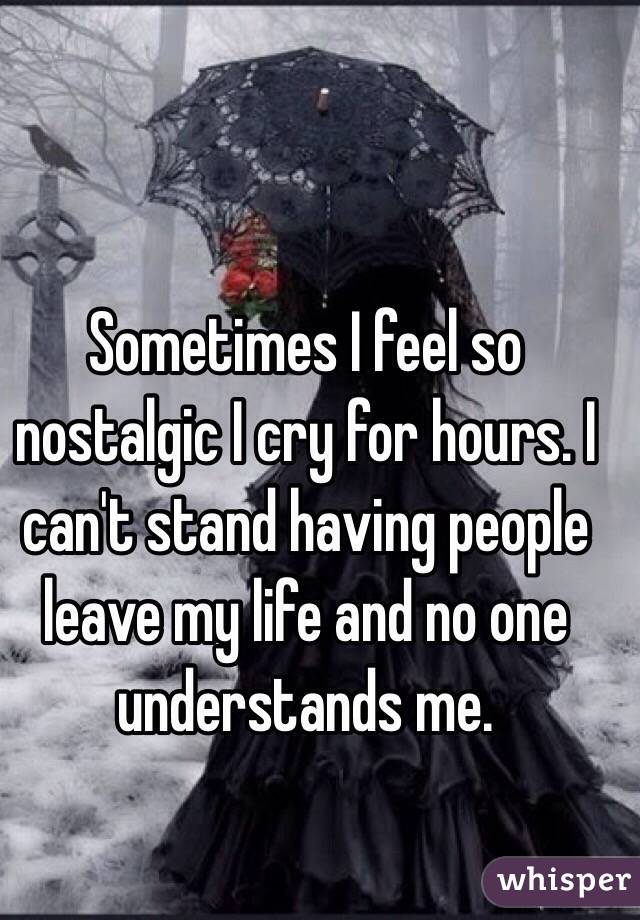 Sometimes I feel so nostalgic I cry for hours. I can't stand having people leave my life and no one understands me.