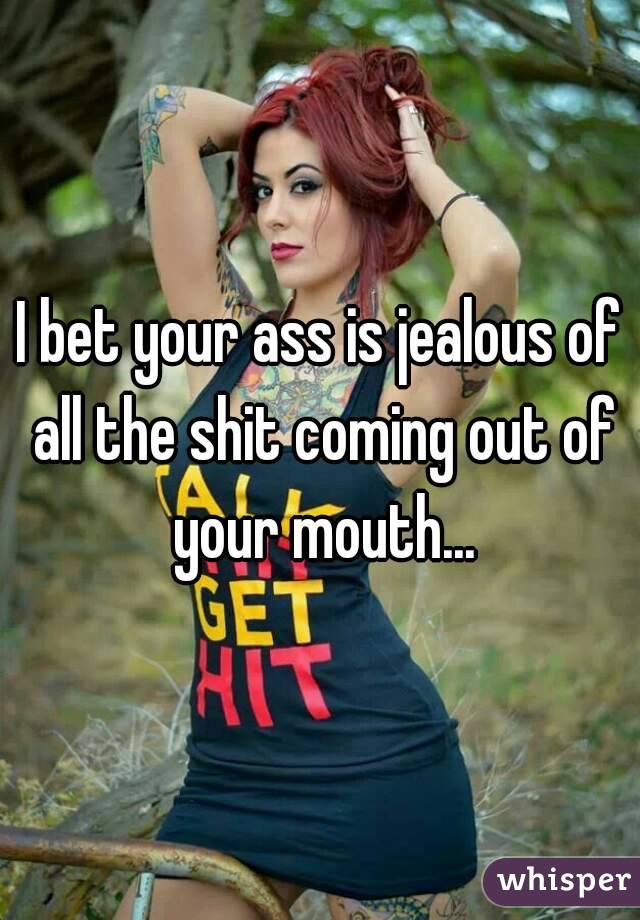 I bet your ass is jealous of all the shit coming out of your mouth...
