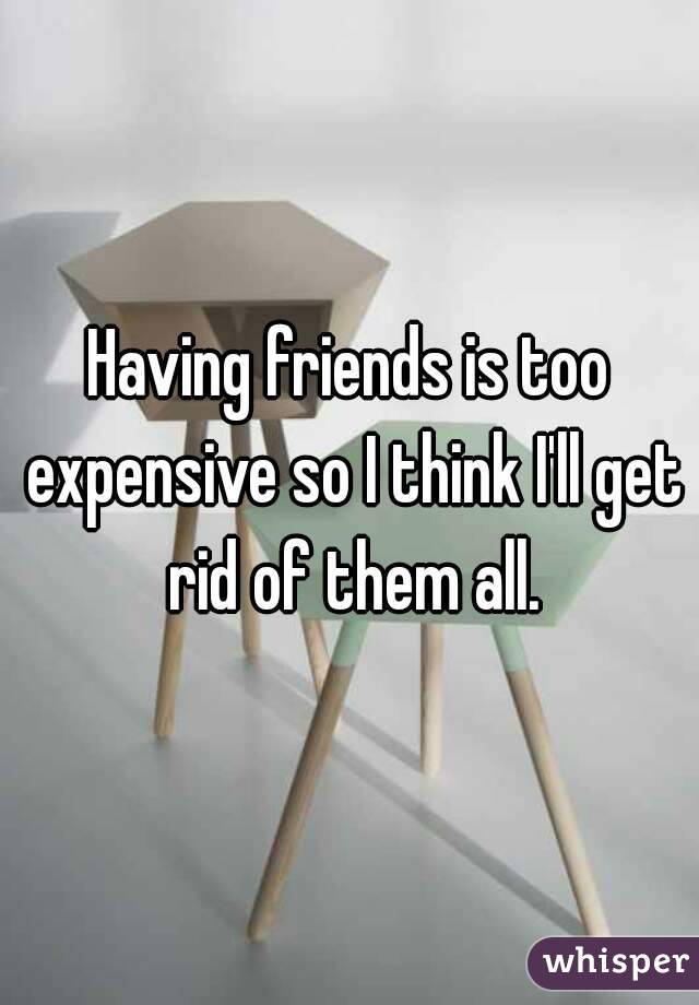 Having friends is too expensive so I think I'll get rid of them all.