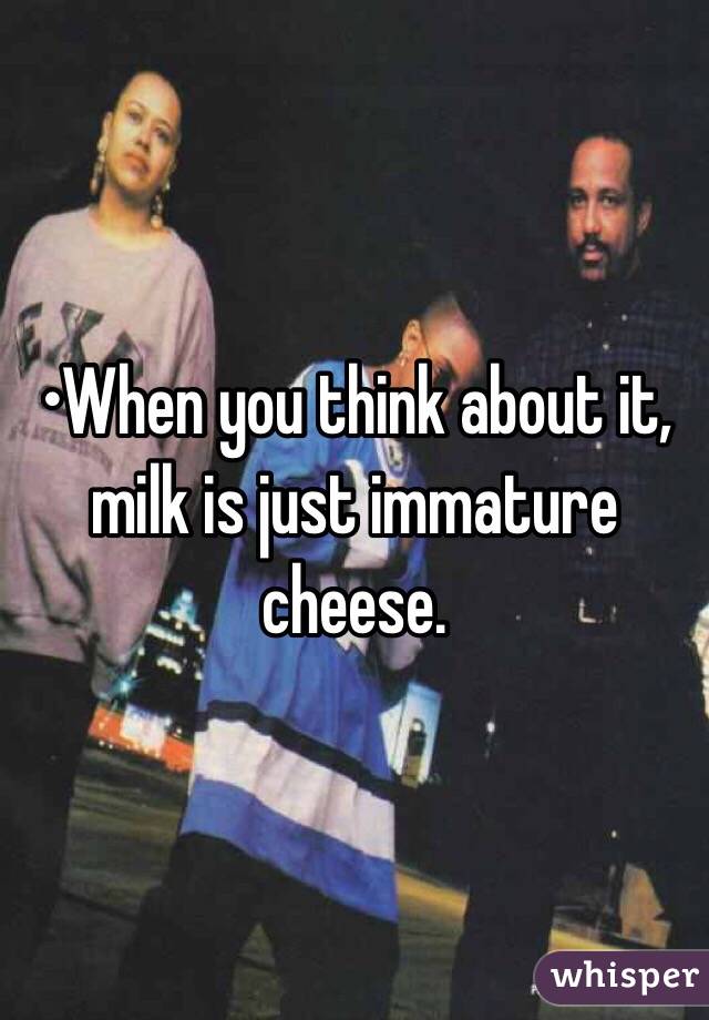•When you think about it, milk is just immature cheese.
