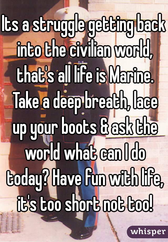 Its a struggle getting back into the civilian world, that's all life is Marine. Take a deep breath, lace up your boots & ask the world what can I do today? Have fun with life, it's too short not too!