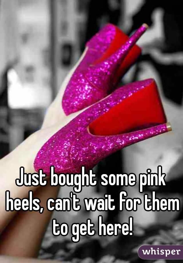 Just bought some pink heels, can't wait for them to get here!