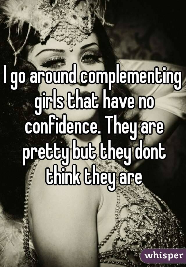 I go around complementing girls that have no confidence. They are pretty but they dont think they are