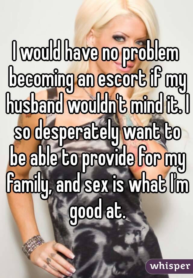 I would have no problem becoming an escort if my husband wouldn't mind it. I so desperately want to be able to provide for my family, and sex is what I'm good at.