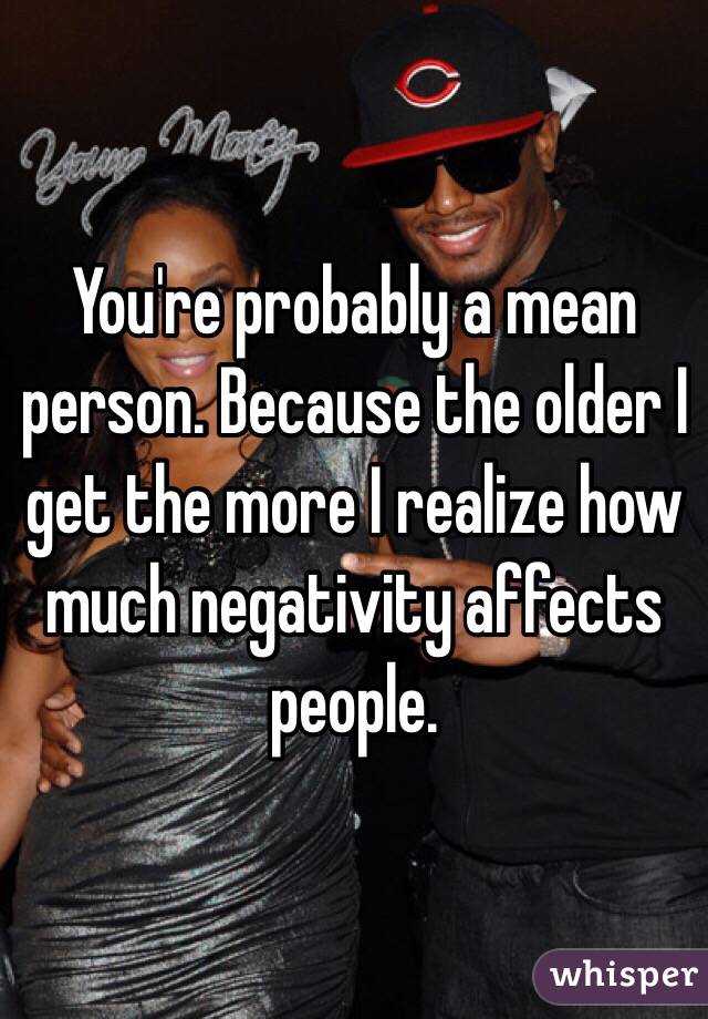 You're probably a mean person. Because the older I get the more I realize how much negativity affects people. 