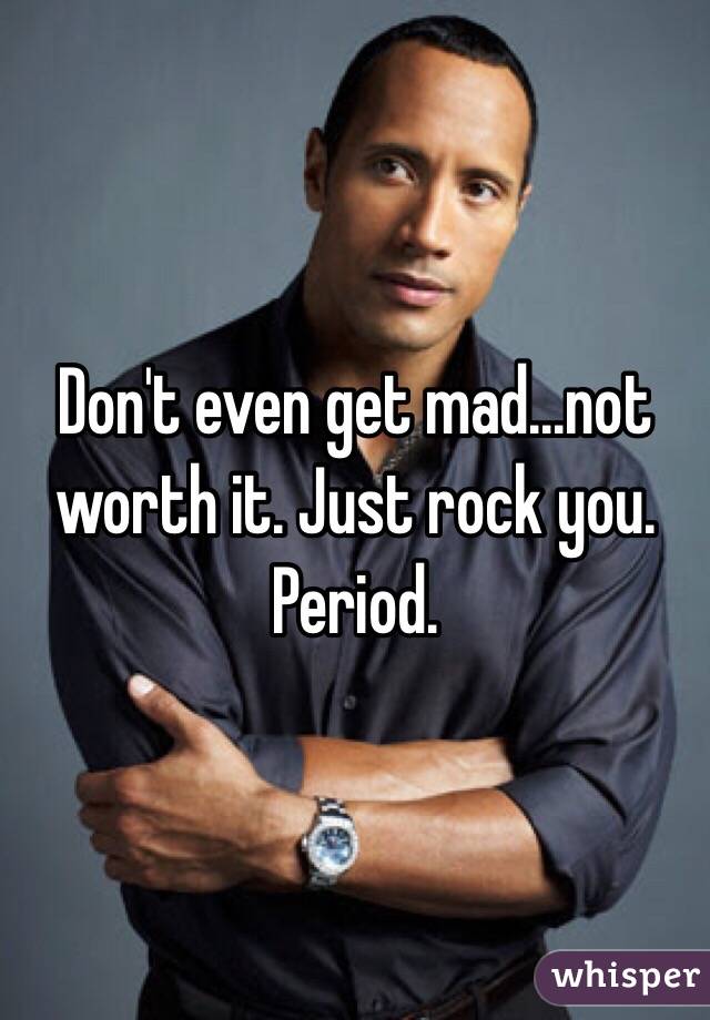 Don't even get mad...not worth it. Just rock you. Period. 