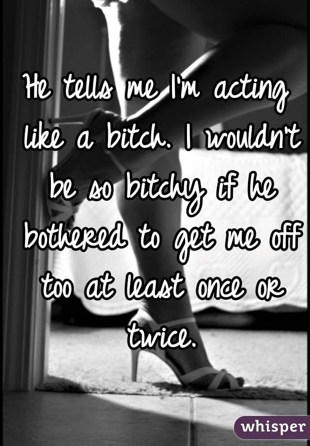 He tells me I'm acting like a bitch. I wouldn't be so bitchy if he bothered to get me off too at least once or twice.