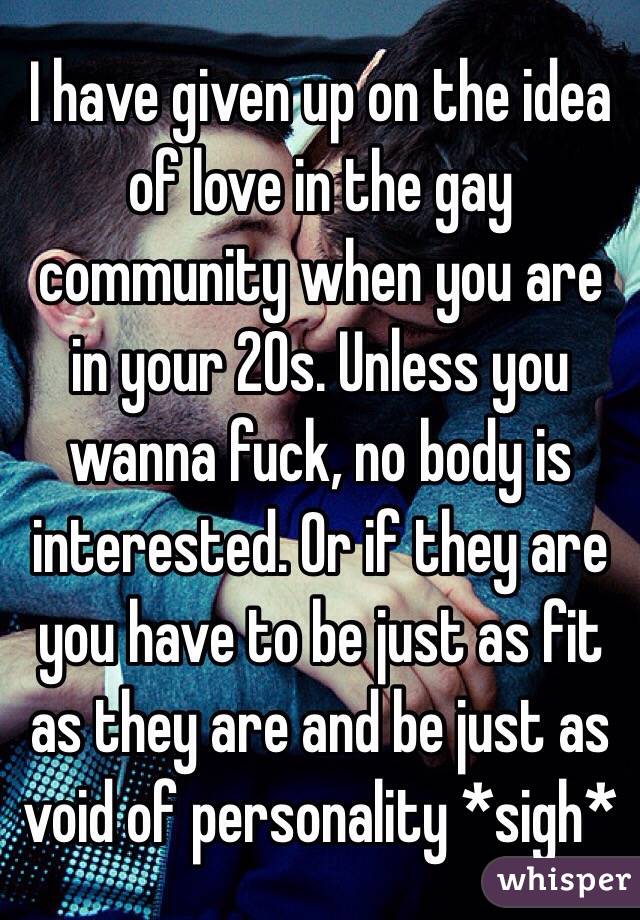 I have given up on the idea of love in the gay community when you are in your 20s. Unless you wanna fuck, no body is interested. Or if they are you have to be just as fit as they are and be just as void of personality *sigh* 