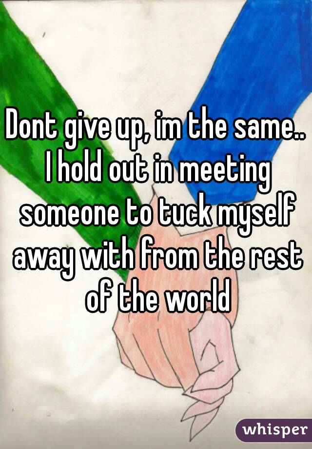 Dont give up, im the same.. I hold out in meeting someone to tuck myself away with from the rest of the world