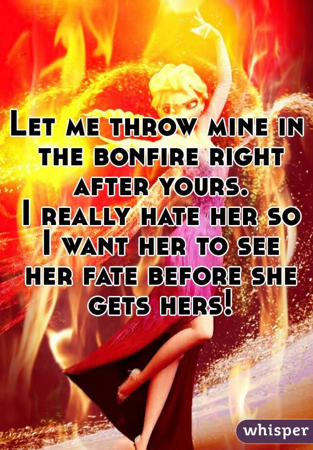 Let me throw mine in the bonfire right after yours.
 I really hate her so I want her to see her fate before she gets hers!