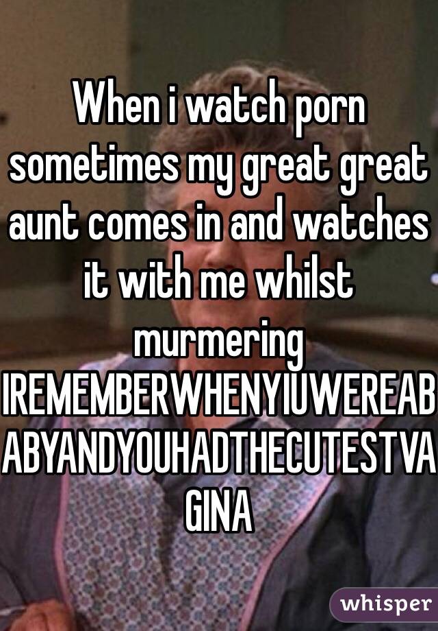 When i watch porn sometimes my great great aunt comes in and watches it with me whilst murmering IREMEMBERWHENYIUWEREABABYANDYOUHADTHECUTESTVAGINA