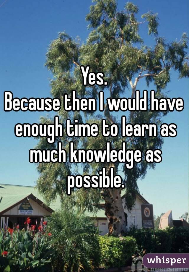 Yes.
Because then I would have enough time to learn as much knowledge as possible.