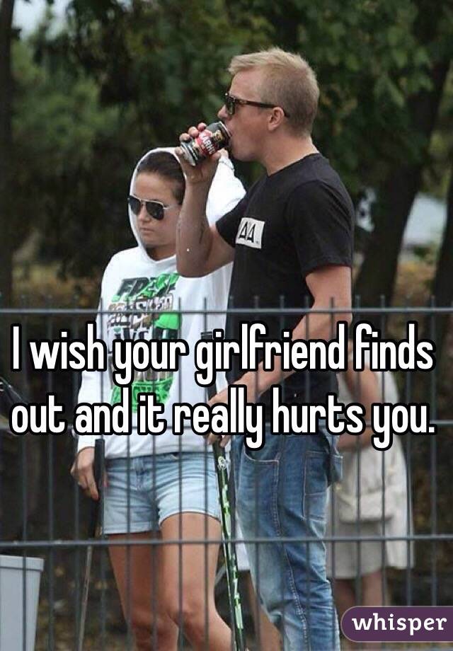 I wish your girlfriend finds out and it really hurts you.