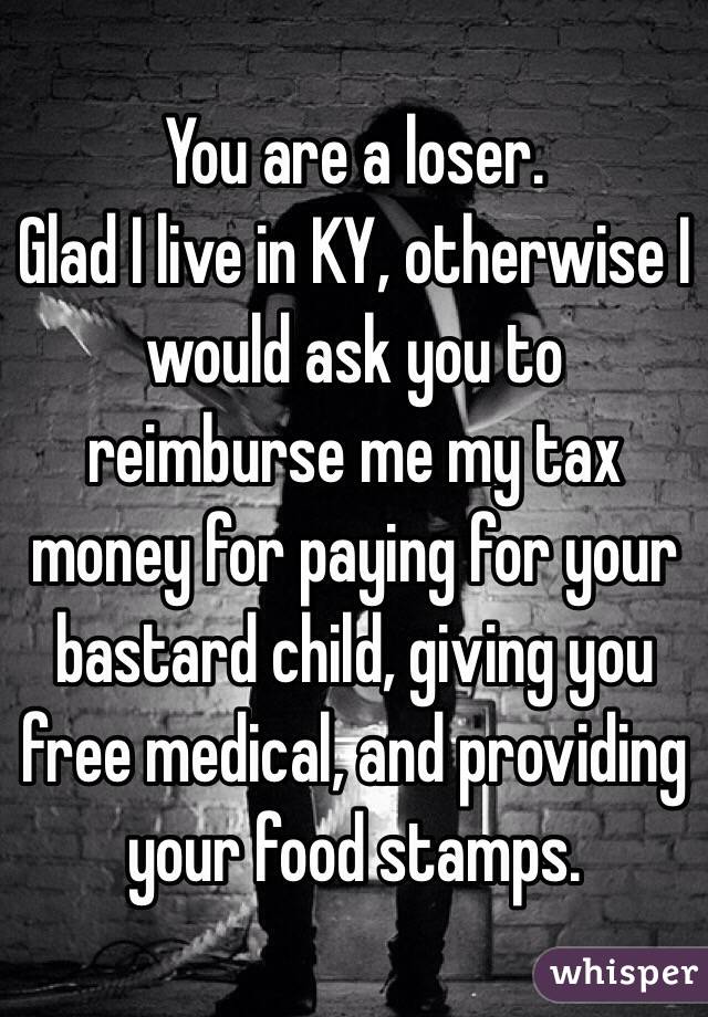 You are a loser. 
Glad I live in KY, otherwise I would ask you to reimburse me my tax money for paying for your bastard child, giving you free medical, and providing your food stamps.