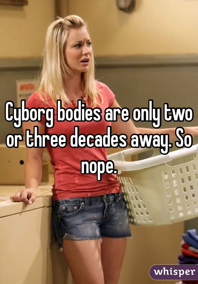 Cyborg bodies are only two or three decades away. So nope. 