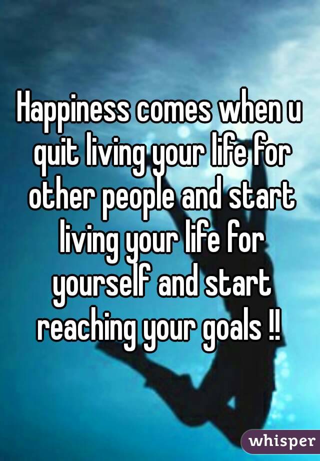 Happiness comes when u quit living your life for other people and start living your life for yourself and start reaching your goals !! 
