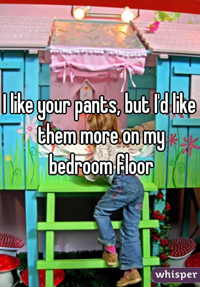 I like your pants, but I'd like them more on my bedroom floor