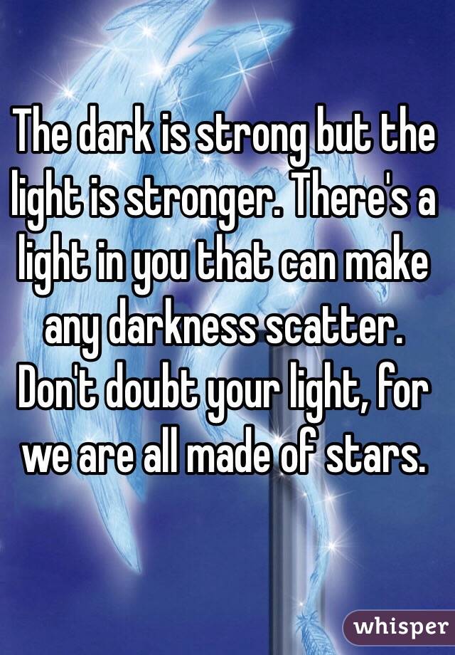 The dark is strong but the light is stronger. There's a light in you that can make any darkness scatter. Don't doubt your light, for we are all made of stars. 