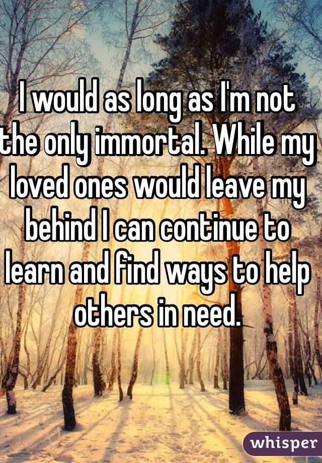 I would as long as I'm not the only immortal. While my loved ones would leave my behind I can continue to learn and find ways to help others in need. 