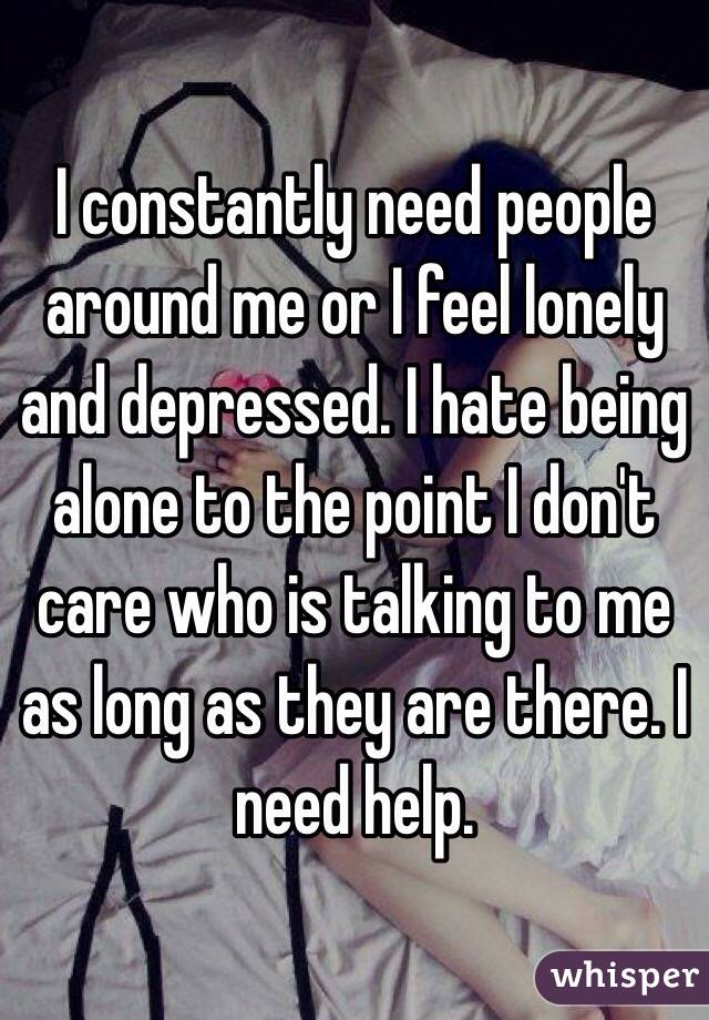 I constantly need people around me or I feel lonely and depressed. I hate being alone to the point I don't care who is talking to me as long as they are there. I need help.